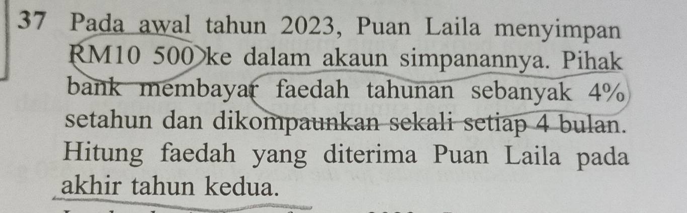 Pada awal tahun 2023, Puan Laila menyimpan
RM10 500 ke dalam akaun simpanannya. Pihak 
bank membayar faedah tahunan sebanyak 4%
setahun dan dikompaunkan sekali setiap 4 bulan. 
Hitung faedah yang diterima Puan Laila pada 
akhir tahun kedua.