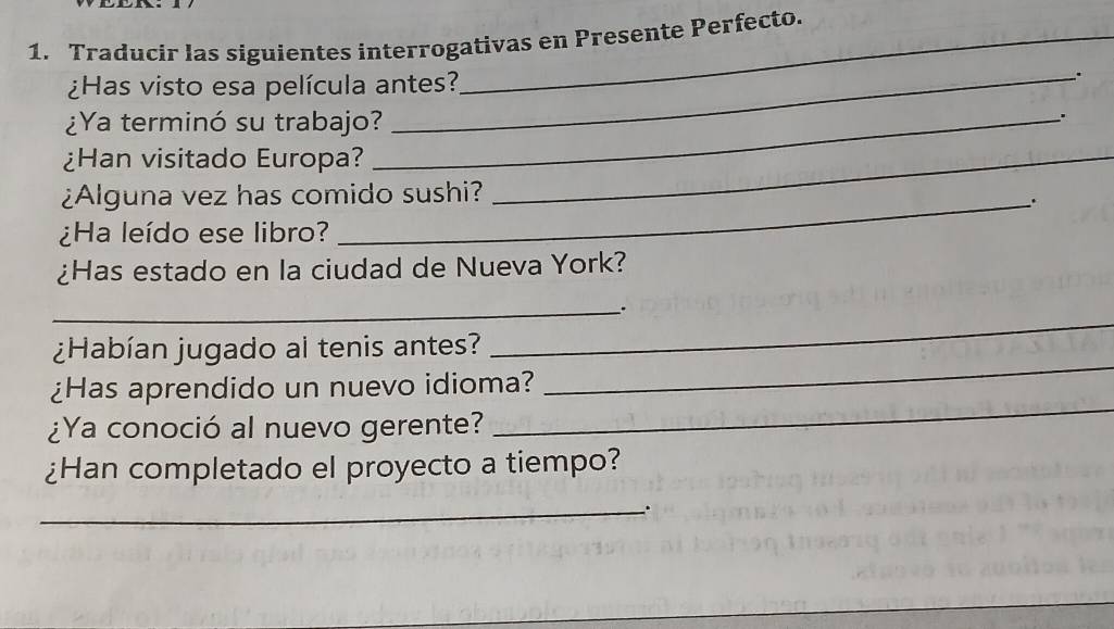 Traducir las siguientes interrogativas en Presente Perfecto. 
¿Has visto esa película antes? 
_. 
¿Ya terminó su trabajo?_ 
. 
¿Han visitado Europa?_ 
¿Alguna vez has comido sushi? 
_. 
¿Ha leído ese libro? 
¿Has estado en la ciudad de Nueva York? 
_" 
¿Habían jugado al tenis antes? 
_ 
_ 
¿Has aprendido un nuevo idioma? 
_ 
¿Ya conoció al nuevo gerente? 
¿Han completado el proyecto a tiempo? 
_.