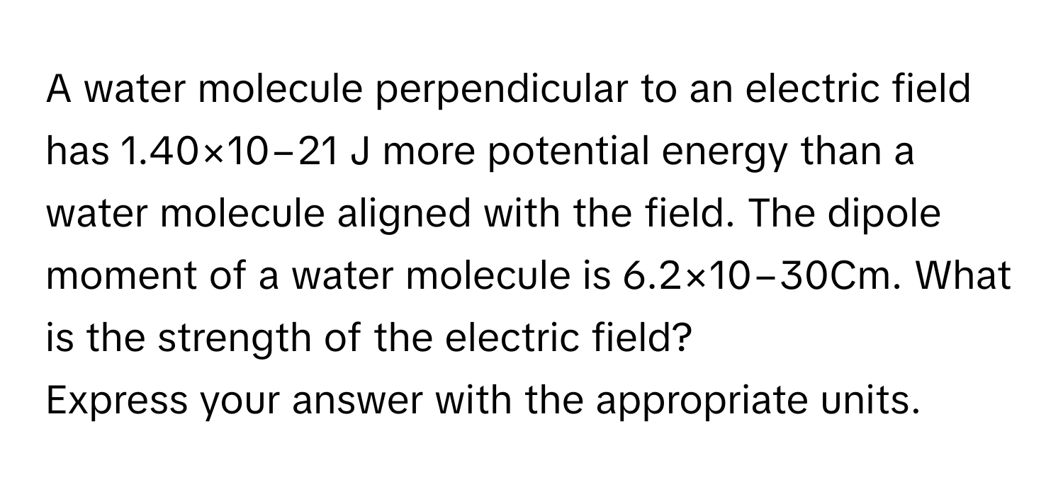 A water molecule perpendicular to an electric field has 1.40×10−21 J more potential energy than a water molecule aligned with the field. The dipole moment of a water molecule is 6.2×10−30Cm.  What is the strength of the electric field?
Express your answer with the appropriate units.