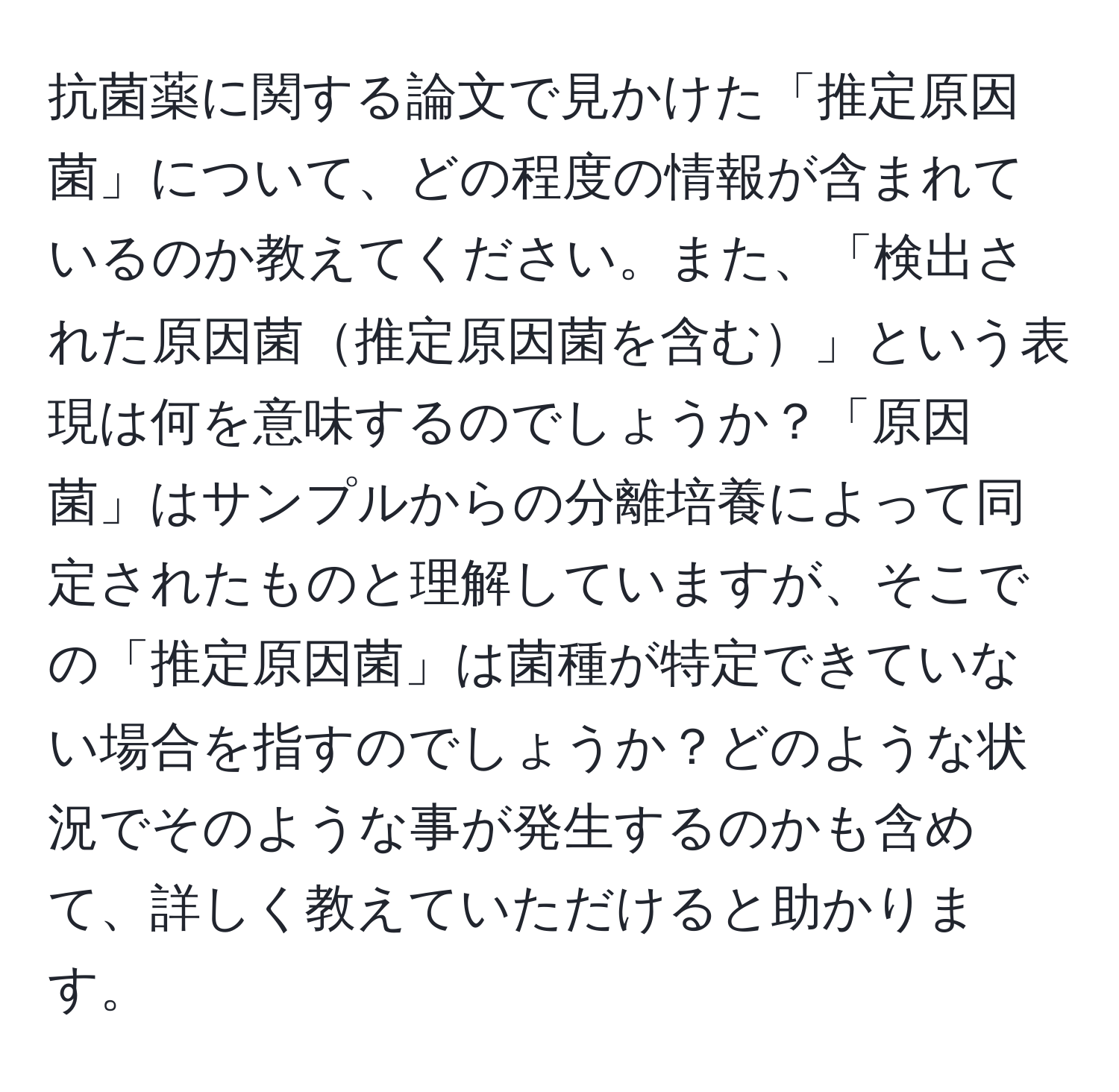 抗菌薬に関する論文で見かけた「推定原因菌」について、どの程度の情報が含まれているのか教えてください。また、「検出された原因菌推定原因菌を含む」という表現は何を意味するのでしょうか？「原因菌」はサンプルからの分離培養によって同定されたものと理解していますが、そこでの「推定原因菌」は菌種が特定できていない場合を指すのでしょうか？どのような状況でそのような事が発生するのかも含めて、詳しく教えていただけると助かります。