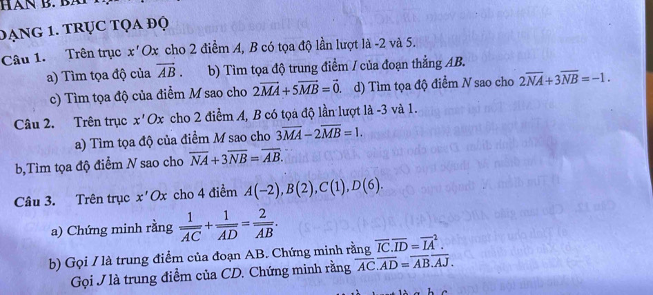 HàN B. Bã 
DẠNG 1. TRỤC Tọa độ 
Câu 1. Trên trục x' Ox cho 2 điểm A, B có tọa độ lần lượt là -2 và 5. 
a) Tìm tọa độ của vector AB. b) Tìm tọa độ trung điểm / của đoạn thẳng AB. 
c) Tìm tọa độ của điểm M sao cho 2vector MA+5vector MB=vector 0. d) Tìm tọa độ điểm N sao cho 2overline NA+3overline NB=-1. 
Câu 2. Trên trục a x' Ox cho 2 điểm A, B có tọa độ lần lượt là -3 và 1. 
a) Tìm tọa độ của điểm M sao cho 3overline MA-2overline MB=1. 
b,Tìm tọa độ điểm N sao cho overline NA+3overline NB=overline AB. 
Câu 3. Trên trục x'Ox cho 4 điểm A(-2), B(2), C(1), D(6). 
a) Chứng minh rằng frac 1overline AC+frac 1overline AD=frac 2overline AB. 
b) Gọi / là trung điểm của đoạn AB. Chứng minh rằng overline IC.overline ID=overline (IA)^2. 
Gọi J là trung điểm của CD. Chứng minh rằng overline AC.overline AD=overline AB.overline AJ.