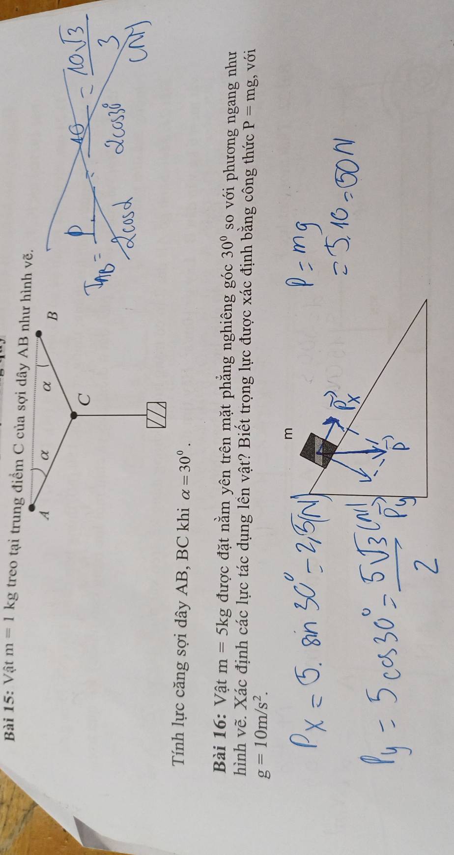 Vật m=1kg treo tại trung điểm C của sợi dây AB như hình vẽ. 
Tính lực căng sợi dây AB, BC khi alpha =30°. 
Bài 16: Vật m=5kg được đặt nằm yên trên mặt phẳng nghiêng góc 30° so với phương ngang như 
hình vẽ. Xác định các lực tác dụng lền vật? Biết trọng lực được xác định bằng công thức P=mg , với
g=10m/s^2.
m