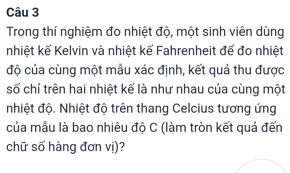 Trong thí nghiệm đo nhiệt độ, một sinh viên dùng 
nhiệt kế Kelvin và nhiệt kế Fahrenheit để đo nhiệt 
độ của cùng một mẫu xác định, kết quả thu được 
số chỉ trên hai nhiệt kế là như nhau của cùng một 
nhiệt độ. Nhiệt độ trên thang Celcius tương ứng 
của mẫu là bao nhiêu độ C (làm tròn kết quả đến 
chữ số hàng đơn vị)?