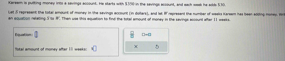 Kareem is putting money into a savings account. He starts with $350 in the savings account, and each week he adds $30. 
Let S represent the total amount of money in the savings account (in dollars), and let W represent the number of weeks Kareem has been adding money. Wri 
an equation relating S to W. Then use this equation to find the total amount of money in the savings account after 11 weeks. 
Equation:  □ /□   □ =□
× 
Total amount of money after 11 weeks :