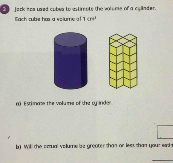 Jack has used cubes to estimate the volume of a cylinder. 
Each cube has a volume of 1cm^3
a) Estimate the volume of the cylinder. 
b) Will the actual volume be greater than or less than your estin 
_