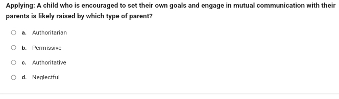 Applying: A child who is encouraged to set their own goals and engage in mutual communication with their
parents is likely raised by which type of parent?
a. Authoritarian
b. Permissive
c. Authoritative
d. Neglectful