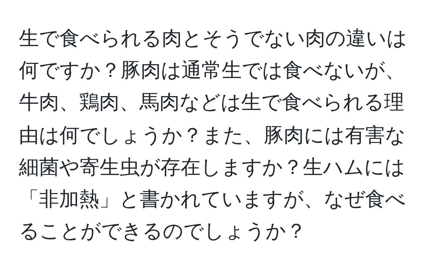 生で食べられる肉とそうでない肉の違いは何ですか？豚肉は通常生では食べないが、牛肉、鶏肉、馬肉などは生で食べられる理由は何でしょうか？また、豚肉には有害な細菌や寄生虫が存在しますか？生ハムには「非加熱」と書かれていますが、なぜ食べることができるのでしょうか？