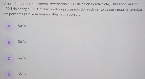 Uma máquina térmica opera, recebendo 600 J de calor a cada ciclo, utilizando, assim,
400 J de energia útil. Calcule o valor aproximado do rendimento dessa máquina térmica,
em porcentagem, e assinale a alternativa correta:
A 80 %
B 50 %
C 66 %
D 55 %