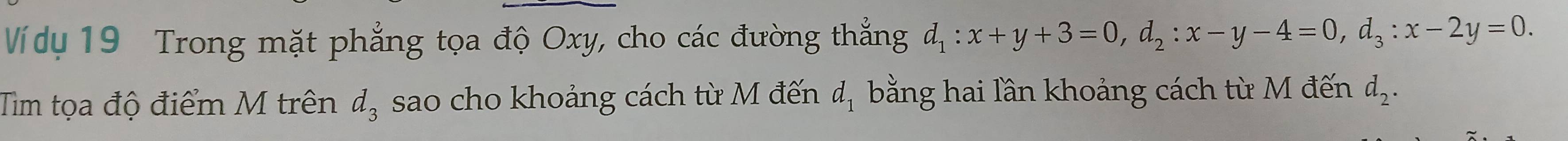 Ví dy 19 Trong mặt phẳng tọa độ Oxy, cho các đường thẳng d_1:x+y+3=0, d_2:x-y-4=0, d_3:x-2y=0. 
Tim tọa độ điểm M trên d_3 sao cho khoảng cách từ M đến d_1 bằng hai lần khoảng cách từ M đến d_2.