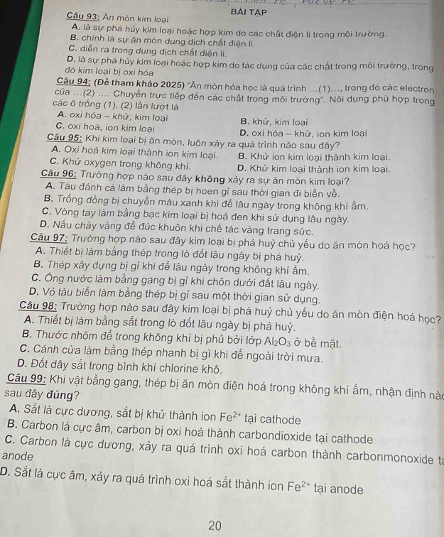 BÀi tẠP
Câu 93: Ăn mòn kim loại
A. là sự phá hủy kim loại hoặc hợp kim do các chất điện li trong môi trường.
B. chính là sự ăn mòn dung dịch chất điện li.
C. diễn ra trong dung dịch chất điện li.
D. là sự phá hủy kim loại hoặc hợp kim do tác dụng của các chất trong môi trường, trong
đó kim loại bị oxi hóa
Câu 94: (Đề tham khảo 2025) ''Ăn mòn hóa học là quá trình ...(1)..., trong đó các electron
của ...(2) .... Chuyển trực tiếp đến các chất trong môi trường". Nôi dung phù hợp trong
các 6 trống (1), (2) lần lượt là
A. oxi hóa - khử, kim loại B. khử, kim loại
C. oxi hoá, ion kim loại D. oxi hóa - khử, ion kim loại
Câu 95: Khi kim loại bị ăn mòn, luôn xảy ra quá trình nào sau đây?
A. Oxi hoá kim loại thành ion kim loại. B. Khử ion kim loại thành kim loại.
C. Khử oxygen trong không khí. D. Khử kim loại thành ion kim loại.
Câu 96: Trường hợp nào sau đây không xảy ra sự ăn mòn kim loại?
A. Tàu đánh cá làm bằng thép bị hoen gỉ sau thời gian đi biển về.
B. Trống đồng bị chuyển màu xanh khi để lâu ngày trong không khí ẩm.
C. Vòng tay làm bằng bạc kim loại bị hoá đen khi sử dụng lâu ngày.
D. Nấu chảy vàng để đúc khuôn khi chế tác vàng trang sức.
Câu 97: Trường hợp nào sau đây kim loại bị phá huỷ chủ yếu do ăn mòn hoá học?
A. Thiết bị làm bằng thép trong lò đốt lâu ngày bị phá huỷ.
B. Thép xây dựng bị gỉ khi đễ lâu ngày trong không khí ẩm.
C. Ông nước làm bằng gang bị gỉ khi chôn dưới đất lâu ngày.
D. Vỏ tàu biển làm bằng thép bị gỉ sau một thời gian sử dụng.
Câu 98: Trường hợp nào sau đây kim loại bị phá huỷ chủ yếu do ăn mòn điện hoá học?
A. Thiết bị làm bằng sắt trong lò đốt lâu ngày bị phá huỷ.
B. Thước nhôm để trong không khí bị phủ bởi lớp Al_2O_3 ở bề mặt.
C. Cánh cửa làm bằng thép nhanh bị gì khi để ngoài trời mưa.
D. Đốt dây sắt trong bình khí chlorine khô.
Câu 99: Khi vật bằng gang, thép bị ăn mòn điện hoá trong không khí ẩm, nhận định nào
sau đây đúng?
A. Sắt là cực dương, sắt bị khử thành ion Fe^(2+) tại cathode
B. Carbon là cực âm, carbon bị oxi hoá thành carbondioxide tại cathode
C. Carbon là cực dương, xảy ra quá trình oxi hoá carbon thành carbonmonoxide ta
anode
D. Sắt là cực âm, xảy ra quá trình oxi hoá sắt thành ion Fe^(2+) tại anode
20