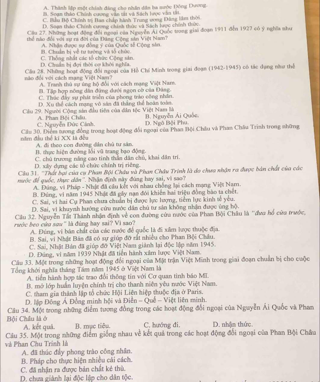 A. Thành lập một chính đảng chọ nhân dân ba nước Đông Dương.
B. Soạn thảo Chính cương vẫn tắt và Sách lược văn tắt.
C. Bầu Bộ Chính trị Ban chấp hành Trung ương Đảng lâm thời.
D. Soạn thảo Chính cương chính thức và Sách lược chính thức.
Câu 27. Những hoạt động đổi ngoại của Nguyễn Ái Quốc trong giai đoạn 1911 đến 1927 có ý nghĩa như
thế nào đối với sự ra đời của Đảng Cộng sản Việt Nam?
A. Nhận được sự đồng ý của Quốc tế Cộng sản.
B. Chuẩn bị về tư tưởng và tổ chức.
C. Thống nhất các tổ chức Cộng sản.
D. Chuân bị đợi thời cơ khởi nghĩa.
Câu 28. Những hoạt động đổi ngoại của Hồ Chí Minh trong giai đoạn (1942-1945) có tác dụng như thế
nào đối với cách mạng Việt Nam?
A. Tranh thủ sự ủng hộ đối với cách mạng Việt Nam.
B. Tập hợp nông dân đứng dưới ngọn cờ của Đảng.
C. Thúc đầy sự phát triển của phong trào công nhân.
D. Xu thế cách mạng vô sản đã thắng thế hoàn toàn.
Câu 29. Người Cộng sản đầu tiên của dân tộc Việt Nam là
A. Phan Bội Châu. B. Nguyễn Ái Quốc.
C. Nguyễn Đức Cảnh. D. Ngô Bội Phu.
Câu 30. Điểm tương đồng trong hoạt động đối ngoại của Phan Bội Châu và Phan Châu Trinh trong những
năm đầu thế kỉ XX là đều
A. đi theo con đường dân chủ tư sản.
B. thực hiện đường lối vũ trang bạo động.
C. chủ trương nâng cao tinh thần dân chủ, khai dân trí.
D. xây dựng các tổ chức chính trị riêng.
Câu 31. 'Thất bại của cụ Phan Bội Châu và Phan Châu Trinh là do chưa nhận ra được bản chất của các
nước đế quốc, thực dân''. Nhận định này đúng hay sai, vì sao?
A. Đúng, vì Pháp - Nhật đã câu kết với nhau chống lại cách mạng Việt Nam.
B. Đúng, vì năm 1945 Nhật đã gây nạn đói khiến hai triệu đồng bào ta chết.
C. Sai, vì hai Cụ Phan chưa chuẩn bị được lực lượng, tiểm lực kinh tế yếu.
D. Sai, vì khuynh hướng cứu nước dân chủ tư sản không nhận được ủng hộ.
Câu 32. Nguyễn Tất Thành nhận định về con đường cứu nước của Phan Bội Châu là “đưa hổ cửa trước,
rước beo cửa sau” là đúng hay sai? Vì sao?
A. Đúng, vì bản chất của các nước đế quốc là đi xâm lược thuộc địa.
B. Sai, vì Nhật Bản đã có sự giúp đỡ rất nhiều cho Phan Bội Châu.
C. Sai, Nhật Bản đã giúp đỡ Việt Nam giành lại độc lập năm 1945.
D. Đúng, vì năm 1939 Nhật đã tiến hành xâm lược Việt Nam.
Câu 33. Một trong những hoạt động đối ngoại của Mặt trận Việt Minh trong giai đoạn chuẩn bị cho cuộc
Tổng khởi nghĩa tháng Tám năm 1945 ở Việt Nam là
A. tiến hành hợp tác trao đổi thông tin với Cơ quan tình báo Mĩ.
B. mở lớp huấn luyện chính trị cho thanh niên yêu nước Việt Nam.
C. tham gia thành lập tổ chức Hội Liên hiệp thuộc địa ở Paris.
D. lập Đông Á Đồng minh hội và Điền - Quế - Việt liên minh.
Câu 34. Một trong những điểm tương đồng trong các hoạt động đối ngoại của Nguyễn Ái Quốc và Phan
Bội Châu là ở
A. kết quả. B. mục tiêu. C. hướng đi. D. nhận thức.
Câu 35. Một trong những điểm giống nhau về kết quả trong các hoạt động đối ngoại của Phan Bội Châu
và Phan Chu Trinh là
A. đã thúc đầy phong trào công nhân.
B. Pháp cho thực hiện nhiều cải cách.
C. đã nhận ra được bản chất kẻ thù.
D. chưa giành lại độc lập cho dân tộc.