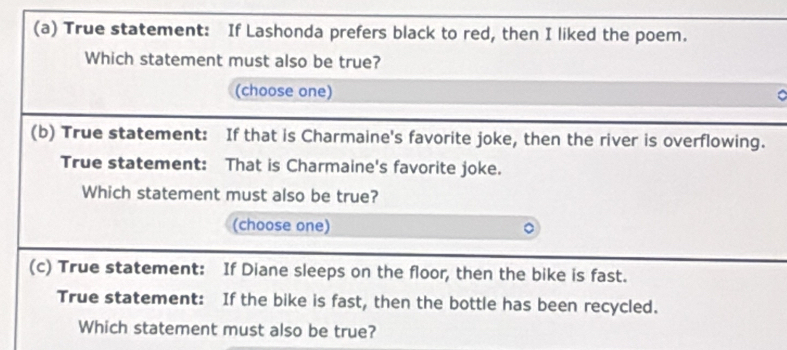 True statement: If Lashonda prefers black to red, then I liked the poem. 
Which statement must also be true? 
(choose one) 。 
(b) True statement: If that is Charmaine's favorite joke, then the river is overflowing. 
True statement: That is Charmaine's favorite joke. 
Which statement must also be true? 
(choose one) 
(c) True statement: If Diane sleeps on the floor, then the bike is fast. 
True statement: If the bike is fast, then the bottle has been recycled. 
Which statement must also be true?