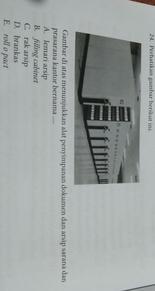 Perhatikan gambar berikut ini.
Gambar di atas menunjukkan alat penyimpanan dokumen dan arsip sarana dan
prasarana kantor bernama ....
A. lemari arsip
B. filling cabinet
C. rak arsip
D. brankas
E. roll o pact