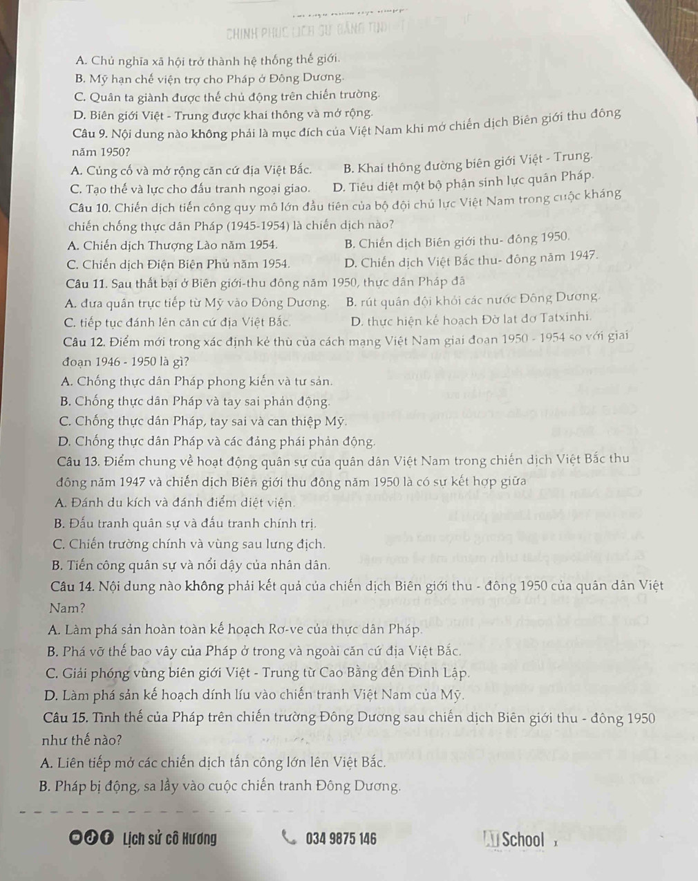 Chính phục lịch sự bảng ti)
A. Chủ nghĩa xã hội trở thành hệ thống thế giới.
B. Mỹ hạn chế viện trợ cho Pháp ở Đông Dương.
C. Quân ta giành được thế chủ động trên chiến trường.
D. Biên giới Việt - Trung được khai thông và mở rộng.
Câu 9. Nội dung nào không phải là mục đích của Việt Nam khi mớ chiến dịch Biên giới thu đông
năm 1950?
A. Củng cố và mở rộng căn cứ địa Việt Bắc. B. Khai thông đường biên giới Việt - Trung.
C. Tạo thế và lực cho đấu tranh ngoại giao. D. Tiêu diệt một bộ phận sinh lực quân Pháp.
Câu 10. Chiến dịch tiến công quy mô lớn đầu tiên của bộ đội chủ lực Việt Nam trong cuộc kháng
chiến chống thực dân Pháp (1945-1954) là chiến dịch nào?
A. Chiến dịch Thượng Lào năm 1954. B. Chiến dịch Biên giới thu- đông 1950.
C. Chiến dịch Điện Biện Phủ năm 1954. D. Chiến dịch Việt Bắc thu- đông năm 1947.
Câu 11. Sau thất bại ở Biên giới-thu đông năm 1950, thực dân Pháp đã
A. đưa quân trực tiếp từ Mỹ vào Đông Dương. B. rút quân đội khỏi các nước Đông Dương.
C. tiếp tục đánh lên căn cứ địa Việt Bắc. D. thực hiện kế hoạch Đờ lạt đơ Tatxinhi.
Câu 12. Điểm mới trong xác định kẻ thù của cách mạng Việt Nam giai đoan 1950 - 1954 so với giai
đoạn 1946 - 1950 là gì?
A. Chống thực dân Pháp phong kiến và tư sản.
B. Chống thực dân Pháp và tay sai phản động.
C. Chống thực dân Pháp, tay sai và can thiệp Mỹ.
D. Chống thực dân Pháp và các đảng phái phản động
Câu 13. Điểm chung về hoạt động quân sự của quân dân Việt Nam trong chiến dịch Việt Bắc thu
đông năm 1947 và chiến dịch Biên giới thu đông năm 1950 là có sự kết hợp giữa
A. Đánh du kích và đánh điểm diệt viện.
B. Đấu tranh quân sự và đấu tranh chính trị.
C. Chiến trường chính và vùng sau lưng địch.
B. Tiến công quân sự và nổi dậy của nhân dân.
Câu 14. Nội dung nào không phải kết quả của chiến dịch Biên giới thu - đông 1950 của quân dân Việt
Nam?
A. Làm phá sản hoàn toàn kế hoạch Rơ-ve của thực dân Pháp.
B. Phá vỡ thế bao vây của Pháp ở trong và ngoài căn cứ địa Việt Bắc.
C. Giải phóng vùng biên giới Việt - Trung từ Cao Bằng đến Đình Lập.
D. Làm phá sản kế hoạch dính líu vào chiến tranh Việt Nam của Mỹ.
Câu 15. Tình thế của Pháp trên chiến trường Đông Dương sau chiến dịch Biên giới thu - đông 1950
như thế nào?
A. Liên tiếp mở các chiến dịch tấn công lớn lên Việt Bắc.
B. Pháp bị động, sa lầy vào cuộc chiến tranh Đông Dương.
ớf Lịch sử cô Hương 034 9875 146  School