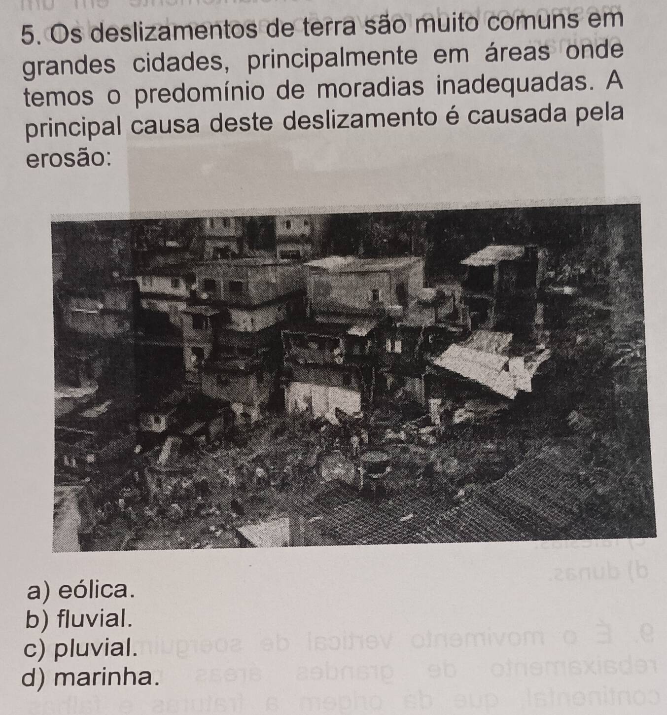 Os deslizamentos de terra são muito comuns em
grandes cidades, principalmente em áreas onde
temos o predomínio de moradias inadequadas. A
principal causa deste deslizamento é causada pela
erosão:
a) eólica.
b) fluvial.
c) pluvial.
d) marinha.