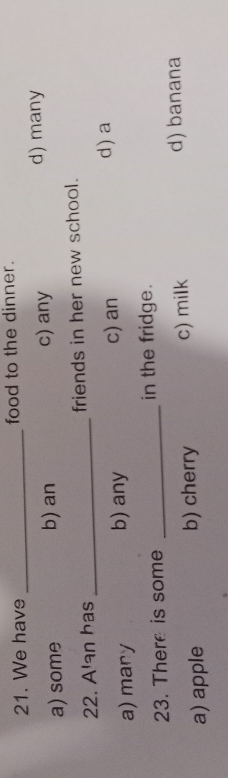 We have _food to the dinner.
a) some b) an c) any
d) many
22. A'an has _friends in her new school.
d) a
a) mary b) any
c) an
23. There is some _in the fridge.
d) banana
a) apple
b) cherry c) milk