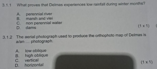 What proves that Delmas experiences low rainfall during winter months?
A. perennial river
B. marsh and vlei
C. non perennial water
D. dams
(1* 1)
3.1.2 The aerial photograph used to produce the orthophoto map of Delmas is
a/an ... photograph.
A. low oblique
B. high oblique
C. vertical
D. horizontal (1* 1)