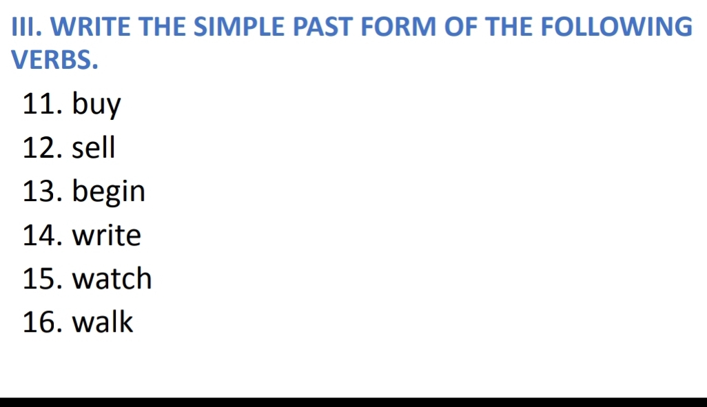 WRITE THE SIMPLE PAST FORM OF THE FOLLOWING 
VERBS. 
11. buy 
12. sell 
13. begin 
14. write 
15. watch 
16. walk