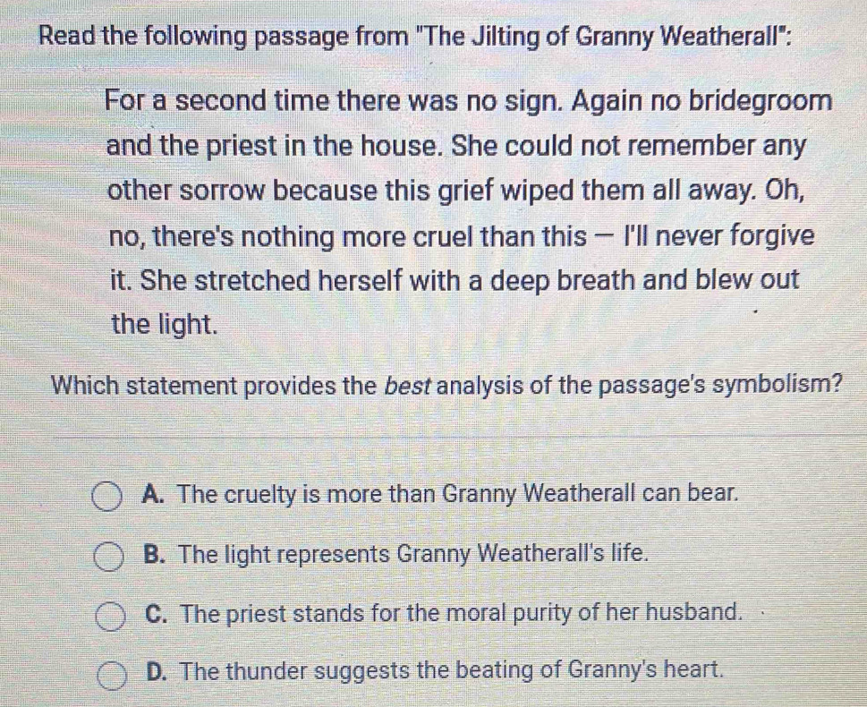 Read the following passage from "The Jilting of Granny Weatherall":
For a second time there was no sign. Again no bridegroom
and the priest in the house. She could not remember any
other sorrow because this grief wiped them all away. Oh,
no, there's nothing more cruel than this — I'll never forgive
it. She stretched herself with a deep breath and blew out
the light.
Which statement provides the best analysis of the passage's symbolism?
A. The cruelty is more than Granny Weatherall can bear.
B. The light represents Granny Weatherall's life.
C. The priest stands for the moral purity of her husband.
D. The thunder suggests the beating of Granny's heart.