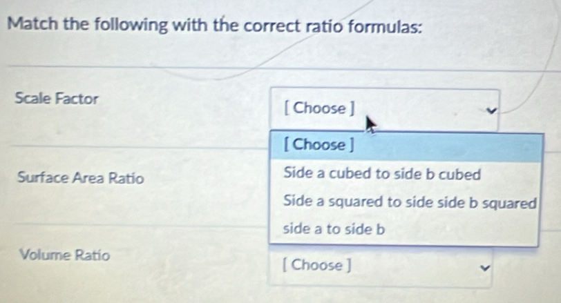 Match the following with the correct ratio formulas:
Scale Factor
[ Choose ]
[ Choose ]
Surface Area Ratio Side a cubed to side b cubed
Side a squared to side side b squared
side a to side b
Volume Ratio
[ Choose ]