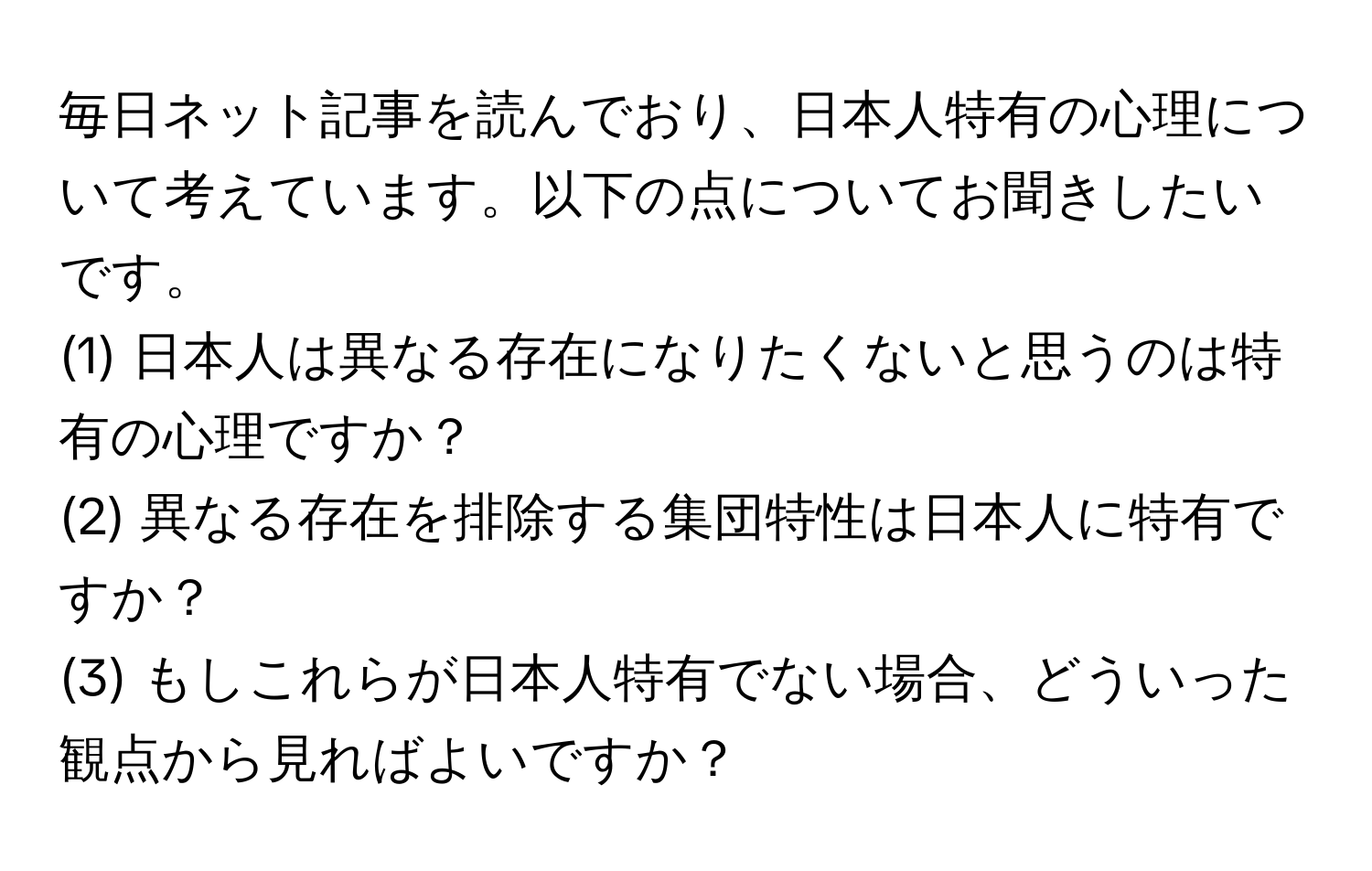 毎日ネット記事を読んでおり、日本人特有の心理について考えています。以下の点についてお聞きしたいです。  
(1) 日本人は異なる存在になりたくないと思うのは特有の心理ですか？  
(2) 異なる存在を排除する集団特性は日本人に特有ですか？  
(3) もしこれらが日本人特有でない場合、どういった観点から見ればよいですか？