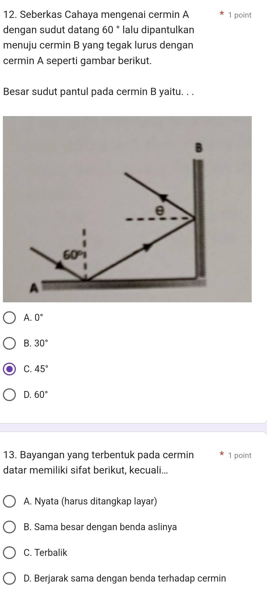 Seberkas Cahaya mengenai cermin A 1 point
dengan sudut datang 60° lalu dipantulkan
menuju cermin B yang tegak lurus dengan
cermin A seperti gambar berikut.
Besar sudut pantul pada cermin B yaitu. . .
B
θ
60°
A
A. 0°
B. 30°
C. 45°
D. 60°
13. Bayangan yang terbentuk pada cermin 1 point
datar memiliki sifat berikut, kecuali...
A. Nyata (harus ditangkap layar)
B. Sama besar dengan benda aslinya
C. Terbalik
D. Berjarak sama dengan benda terhadap cermin