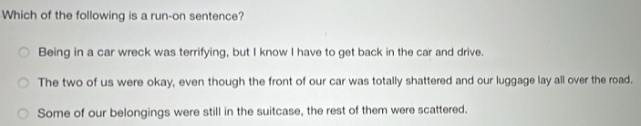 Which of the following is a run-on sentence?
Being in a car wreck was terrifying, but I know I have to get back in the car and drive.
The two of us were okay, even though the front of our car was totally shattered and our luggage lay all over the road.
Some of our belongings were still in the suitcase, the rest of them were scattered.