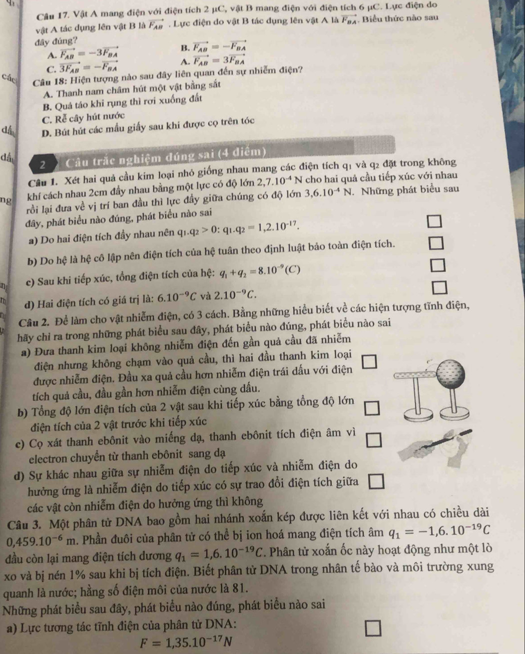 Vật A mang điện với điện tích 2 μC, vật B mang điện với điện tích 6 μC. Lực điện do
vật A tác dụng lên vật B là vector F_AB. Lực điện do vật B tác dụng lên vật A là vector F_BA. Biểu thức nào sau
đây đúng?
B.
A. vector F_AB=-3vector F_BA vector F_AB=-vector F_BA
C. vector 3F_AB=-vector F_BA A. vector F_AB=3vector F_BA
các  Câu 18: Hiện tượng nào sau đây liên quan đến sự nhiễm điện?
A. Thanh nam châm hút một vật bằng sắt
B. Quả táo khi rụng thì rơi xuống đất
C. Rễ cây hút nước
dấu D. Bút hút các mẫu giấy sau khi được cọ trên tóc
dấu
2   Câu trắc nghiệm đúng sai (4 điểm)
Cầu 1. Xét hai quả cầu kim loại nhỏ giống nhau mang các điện tích q1 và q2 đặt trong không
ng khí cách nhau 2cm đầy nhau bằng một lực có độ lớn 2,7.10^(-4)N cho hai quả cầu tiếp xúc với nhau
rồi lại đưa về vị trí ban đầu thì lực đầy giữa chúng có độ lớn 3,6.10^(-4)N. Những phát biểu sau
đây, phát biểu nào đúng, phát biểu nào sai
a) Do hai điện tích đầy nhau nên q_1.q_2>0:q_1.q_2=1,2.10^(-17).
b) Do hệ là hệ cô lập nên điện tích của hệ tuân theo định luật bảo toàn điện tích.
n c) Sau khi tiếp xúc, tổng điện tích của hệ: q_1+q_2=8.10^(-9)(C)
m d) Hai điện tích có giá trị là: 6.10^(-9)C và 2.10^(-9)C.
n Câu 2. Để làm cho vật nhiễm điện, có 3 cách. Bằng những hiểu biết về các hiện tượng tĩnh điện,
hãy chỉ ra trong những phát biểu sau đây, phát biểu nào đúng, phát biểu nào sai
a) Đưa thanh kim loại không nhiễm điện đến gần quả cầu đã nhiễm
điện nhưng không chạm vào quả cầu, thì hai đầu thanh kim loại
được nhiễm điện. Đầu xa quả cầu hơn nhiễm điện trái dấu với điện
tích quả cầu, đầu gần hơn nhiễm điện cùng dấu.
b) Tổng độ lớn điện tích của 2 vật sau khi tiếp xúc bằng tổng độ lớn
điện tích của 2 vật trước khi tiếp xúc
c) Cọ xát thanh ebônit vào miếng dạ, thanh ebônit tích điện âm vì
electron chuyển từ thanh ebônit sang dạ
d) Sự khác nhau giữa sự nhiễm điện do tiếp xúc và nhiễm điện do
hưởng ứng là nhiễm điện do tiếp xúc có sự trao đổi điện tích giữa □
các vật còn nhiễm điện do hưởng ứng thì không
Câu 3. Một phân tử DNA bao gồm hai nhánh xoắn kép được liên kết với nhau có chiều dài
0,459.10^(-6)m a. Phần đuôi của phân tử có thể bị ion hoá mang điện tích âm q_1=-1,6.10^(-19)C
đầu còn lại mang điện tích dương q_1=1,6.10^(-19)C T Phân tử xoắn ốc này hoạt động như một lò
xo và bị nén 1% sau khi bị tích điện. Biết phân tử DNA trong nhân tế bào và môi trường xung
quanh là nước; hằng số điện môi của nước là 81.
Những phát biểu sau đây, phát biểu nào đúng, phát biểu nào sai
a) Lực tương tác tĩnh điện của phân tử DNA:
F=1,35.10^(-17)N