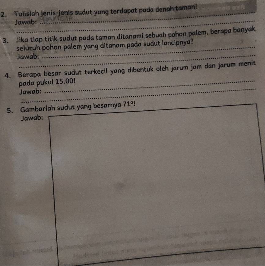 Tulislah jenis-jenis sudut yang terdapat pada denah taman! 
Jawab: 
3. Jika tiap titik sudut pada taman ditanami sebuah pohon palem, berapa banyak 
seluruh pohon palem yang ditanam pada sudut lancipnya? 
Jawab: 
4. Berapa besar sudut terkecil yang dibentuk oleh jarum jam dan jarum menit 
_ 
pada pukul 15.00! 
Jawab: 
5. Gambarlah sudut yang besarnya _ 71° _ 
_ 
Jawab:_ 
_