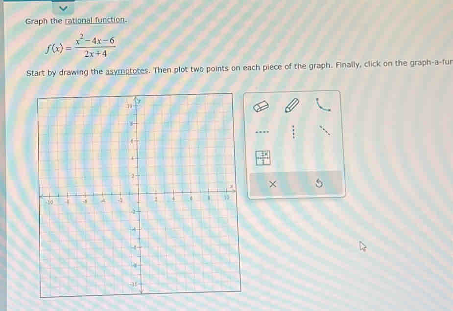 Graph the rational function.
f(x)= (x^2-4x-6)/2x+4 
Start by drawing the asymptotes. Then plot two points on each piece of the graph. Finally, click on the graph-a-fur 
×