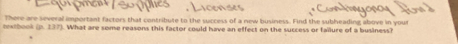 There are several important factors that contribute to the success of a new business. Find the subheading above in your 
textbook (p. 137). What are some reasons this factor could have an effect on the success or failure of a business?