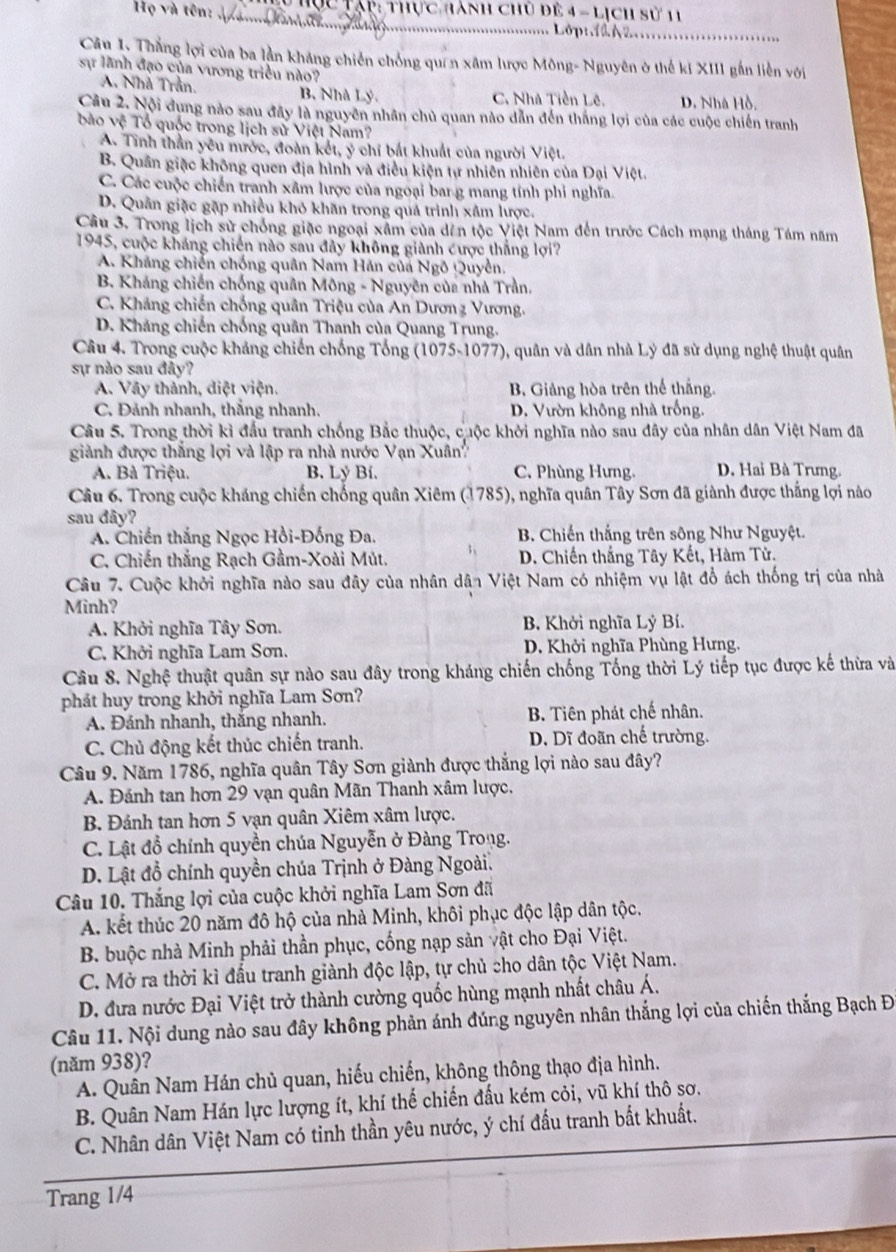 Họ và tên:  T ục Tạp: thực hành chủ để 4 - lịch sử 11
_
Lớpt  A2_
Cân I. Thắng lợi của ba lần kháng chiến chống quên xâm lược Mông- Nguyên ở thế ki XIII gắn liền với
sự lãnh đạo của vương triều nào?
A. Nhà Trần. B. Nhà Lý. C. Nhà Tiền Lê. D. Nhà Hồ.
Câu 2. Nội dụng nào sau đây là nguyên nhân chủ quan nào dẫn đến thắng lợi của các cuộc chiến tranh
bào vệ Tổ quốc trong lịch sử Việt Nam?
A. Tinh thần yêu nước, đoàn kết, ý chí bắt khuất của người Việt.
B. Quân giặc không quen địa hình và điều kiện tự nhiên nhiên của Đại Việt.
C. Các cuộc chiến tranh xâm lược của ngoại barg mang tính phi nghĩa.
D. Quân giặc gặp nhiều khó khăn trong quả trình xâm lược,
Câu 3. Trong lịch sử chống giặc ngoại xâm của dên tộc Việt Nam đến trước Cách mạng tháng Tám năm
1945, cuộc kháng chiến nào sau đây không giành cược thắng lợi7
A. Kháng chiến chống quân Nam Hán của Ngô Quyền.
B. Kháng chiến chống quân Mông - Nguyên của nhà Trần,
C. Kháng chiến chống quân Triệu của An Dươnz Vương.
D. Kháng chiến chống quân Thanh của Quang Trung.
Câu 4. Trong cuộc kháng chiến chống Tổng (1075-1077), quân và dân nhà Lý đã sử dụng nghệ thuật quân
sự nào sau đảy?
A. Vây thành, diệt viện. B. Giảng hòa trên thể thắng.
C. Đảnh nhanh, thắng nhanh. D. Vườn không nhà trống.
Câu 5. Trong thời kì đầu tranh chống Bắc thuộc, cuộc khởi nghĩa nào sau đây của nhân dân Việt Nam đã
giành được thắng lợi và lập ra nhà nước Vạn Xuân
A. Bà Triệu. B. Lý Bí. C. Phùng Hưng. D. Hai Bà Trưng.
Câu 6. Trong cuộc kháng chiến chống quân Xiêm (1785), nghĩa quân Tây Sơn đã giành được thắng lợi nào
sau đây?
A. Chiến thắng Ngọc Hồi-Đồng Đa. B. Chiến thắng trên sông Như Nguyệt.
C. Chiến thắng Rạch Gầm-Xoài Mút. 3 D. Chiến thắng Tây Kết, Hàm Tử.
Câu 7. Cuộc khởi nghĩa nào sau đây của nhân dân Việt Nam có nhiệm vụ lật đổ ách thống trị của nhà
Minh?
A. Khởi nghĩa Tây Sơn.  B. Khởi nghĩa Lý Bí.
C. Khởi nghĩa Lam Sơn.  D. Khởi nghĩa Phùng Hưng.
Câu 8. Nghệ thuật quân sự nào sau đây trong kháng chiến chống Tống thời Lý tiếp tục được kế thừa và
phát huy trong khởi nghĩa Lam Sơn?
A. Đánh nhanh, thắng nhanh. B. Tiên phát chế nhân.
C. Chủ động kết thúc chiến tranh. D. Dĩ đoãn chế trường.
Câu 9. Năm 1786, nghĩa quân Tây Sơn giành được thắng lợi nào sau đây?
A. Đánh tan hơn 29 vạn quân Mãn Thanh xâm lược.
B Đánh tan hơn 5 vạn quân Xiêm xâm lược.
C. Lật đồ chính quyền chúa Nguyễn ở Đàng Trong.
D. Lật đỗ chính quyền chúa Trịnh ở Đàng Ngoài.
Câu 10. Thắng lợi của cuộc khởi nghĩa Lam Sơn đã
A. kết thúc 20 năm đô hộ của nhà Minh, khôi phục độc lập dân tộc.
B. buộc nhà Minh phải thần phục, cống nạp sản vật cho Đại Việt.
C. Mở ra thời kì đấu tranh giành độc lập, tự chủ cho dân tộc Việt Nam.
D. đưa nước Đại Việt trở thành cường quốc hùng mạnh nhất châu Á.
Câu 11. Nội dung nào sau đây không phản ánh đúng nguyên nhân thắng lợi của chiến thắng Bạch Đ
(năm 938)?
A. Quân Nam Hán chủ quan, hiếu chiến, không thông thạo địa hình.
B. Quân Nam Hán lực lượng ít, khí thế chiến đấu kém cỏi, vũ khí thô sơ.
C. Nhân dân Việt Nam có tinh thần yêu nước, ý chí đấu tranh bắt khuất.
Trang 1/4