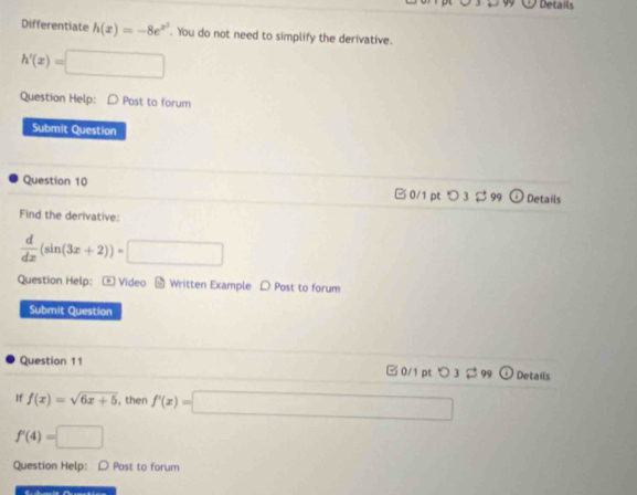 Details
Differentiate h(x)=-8e^(x^2). You do not need to simplify the derivative.
h'(x)= □ 
Question Help: D Post to forum
Submit Question
Question 10 B 0/1 pt つ 3 $99 Details
Find the derivative:
 d/dx (sin (3x+2))=□
Question Help:- Video - Written Example D Post to forum
Submit Question
Question 11 □ 0/1 pt O3 B 99 Details
If f(x)=sqrt(6x+5) , then f'(x)=□
f'(4)=□
Question Help: D Post to forum