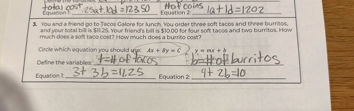 Équation 1:_ Equation 2:_
3. You and a friend go to Tacos Galore for lunch. You order three soft tacos and three burritos,
and your total bill is $11.25. Your friend's bill is $10.00 for four soft tacos and two burritos. How
much does a soft taco cost? How much does a burrito cost?
Circle which equation you should use: Ax+By=C y=mx+b
Define the variables:_
_
_
Equation 1: _Equation 2:_