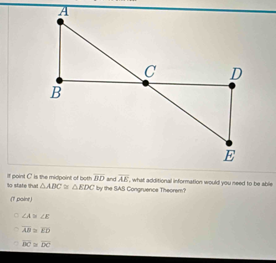 what additional information would you need to be able
to state that △ ABC≌ △ EDC by the SAS Congruence Theorem?
(1 point)
∠ A≌ ∠ E
overline AB≌ overline ED
overline BC≌ overline DC