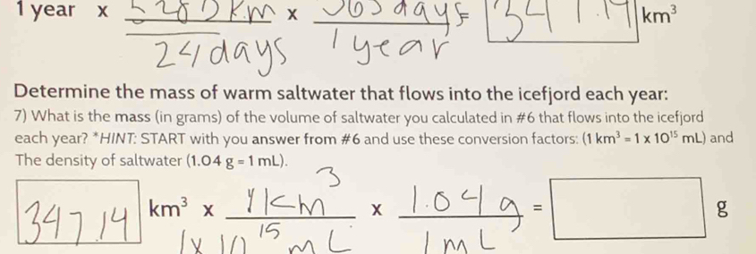 1 year x km^3
Determine the mass of warm saltwater that flows into the icefjord each year : 
7) What is the mass (in grams) of the volume of saltwater you calculated in #6 that flows into the icefjord 
each year? *HINT: START with you answer from #6 and use these conversion factors: (1km^3=1* 10^(15)mL) and 
The density of saltwater (1.04g=1mL).
km^3x
g