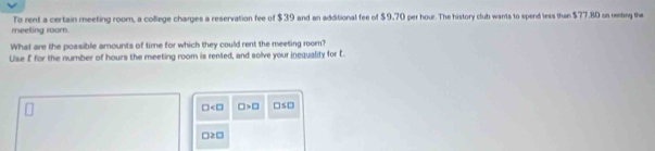 reeting room. To rent a certain meeting room, a college charges a reservation fee of $39 and an additional fee of $9.70 per hour. The history club wants to spend less than $77.80 on renting the 
What are the possible amounts of time for which they could rent the meeting room? 
Use £ for the number of hours the meeting room is rented, and solve your inequality for £.
□ □ >□ □ s □ 
□ 2□