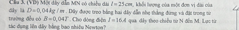 Cầu 3. (VD) Một dây dẫn MN có chiều dài l=25cm , khối lượng của một đơn vị dài của 
dây là D=0,04kg/m. Dây được treo bằng hai dây dẫn nhẹ thẳng đứng và đặt trong từ 
trường đều có B=0,04T. Cho dòng điện I=16A qua dây theo chiều từ N đến M. Lực từ 
tác dụng lên dây bằng bao nhiêu Newton?