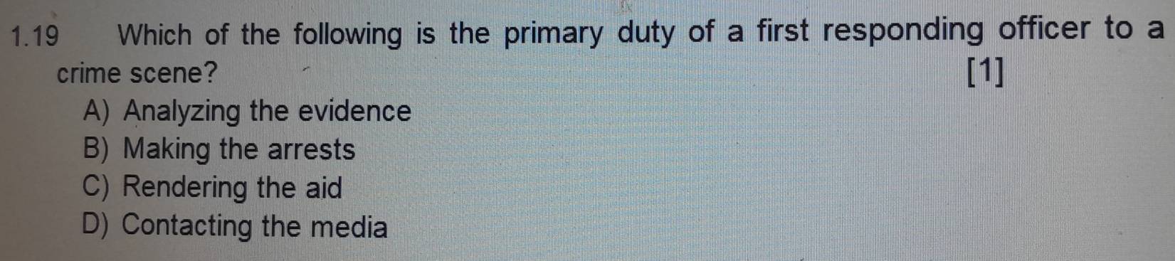 1.19 Which of the following is the primary duty of a first responding officer to a
crime scene? [1]
A) Analyzing the evidence
B) Making the arrests
C) Rendering the aid
D) Contacting the media