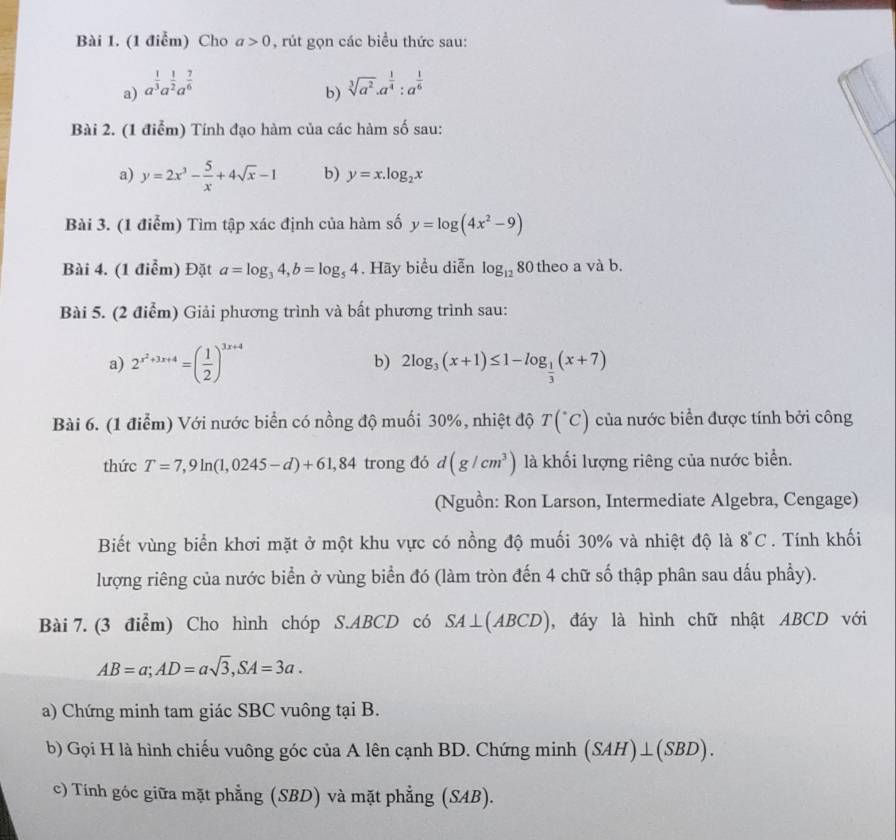 (1 điễm) Cho a>0 , rút gọn các biểu thức sau:
a) a^(frac 1)3a^(frac 1)2a^(frac 7)6 sqrt[3](a^2)· a^(frac 1)4:a^(frac 1)6
b)
Bài 2. (1 điểm) Tính đạo hàm của các hàm số sau:
a) y=2x^3- 5/x +4sqrt(x)-1 b) y=x.log _2x
Bài 3. (1 điểm) Tìm tập xác định của hàm số y=log (4x^2-9)
Bài 4. (1 điểm) Đặt a=log _34,b=log _54. Hãy biểu diễn log _12 80 theo a và b.
Bài 5. (2 điểm) Giải phương trình và bất phương trình sau:
a) 2^(x^2)+3x+4=( 1/2 )^3x+4 b) 2log _3(x+1)≤ 1-log _ 1/3 (x+7)
Bài 6. (1 điểm) Với nước biển có nồng độ muối 30%, nhiệt độ T(^circ C) của nước biển được tính bởi công
thức T=7,9ln (1,0245-d)+61,84 trong đó d(g/cm^3) là khối lượng riêng của nước biển.
(Nguồn: Ron Larson, Intermediate Algebra, Cengage)
Biết vùng biển khơi mặt ở một khu vực có nồng độ muối 30% và nhiệt độ là 8°C. Tính khối
lượng riêng của nước biển ở vùng biển đó (làm tròn đến 4 chữ số thập phân sau dấu phầy).
Bài 7. (3 điểm) Cho hình chóp S.ABCD có SA⊥ (ABCD) , đáy là hình chữ nhật ABCD với
AB=a;AD=asqrt(3),SA=3a.
a) Chứng minh tam giác SBC vuông tại B.
b) Gọi H là hình chiếu vuông góc của A lên cạnh BD. Chứng minh (SAH)⊥ (SBD).
c) Tính góc giữa mặt phẳng (SBD) và mặt phẳng (SAB).