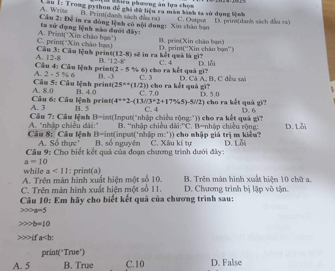 24-2025
Nệm nhiều phương án lựa chọn
Cau 1: Trong python để ghi dữ liệu ra màn hình ta sử dụng lệnh
A. Write B. Print(danh sách đầu ra) C. Output D. print(danh sách đầu ra)
Câu 2: Để in ra dòng lệnh có nội dung: Xin chào bạn
ta sử dụng lệnh nào dưới đây:
A. Print(‘Xin chào bạn’) B. prin(Xin chào bạn)
C. print(‘Xin chào bạn) D. print(“Xin chào bạn”)
Câu 3: Câu lệnh print (12-8) ) sẽ in ra kết quả là gì?
A. 12-8 B. '12-8' C. 4 D. lỗi
Câu 4: Câu lệnh print (2-5% ) cho ra kết quả gì?
A. 2 - 5 % 6 B. -3 C. 3 D. Cả A, B, C đều sai
*  Câu 5: Câu lệnh print (25^(**)(1/2) 0) cho ra kết quả g?
A. 8.0 B. 4.0 C. 7.0 D. 5.0
Câu 6: Câu lệnh print (4^(**)2-(13//3^*2+17% 5)-5//2) 2) cho ra kết quả gì?
A. 3 B. 5 C. 4
D. 6
Câu 7: Câu lệnh B= int(Input(‘nhập chiều rộng:’)) cho ra kết quả gì?
A. ‘nhập chiều dài:’ B. “nhập chiều dài:”C. B=nhập chiều rộng: D. Lỗi
Câu 8: Câu lệnh B=int(input(‘nhập m:’)) cho nhập giá trị m kiểu?
A. Số thực’ B. số nguyên C. Xâu kí tự D. Lỗi
Câu 9: Cho biết kết quả của đoạn chương trình dưới đây:
a=10
while a<11</tex> : print(a)
A. Trên màn hình xuất hiện một số 10. B. Trên màn hình xuất hiện 10 chữ a.
C. Trên màn hình xuất hiện một số 11. D. Chương trình bị lặp vô tận.
Câu 10: Em hãy cho biết kết quả của chương trình sau:
a=5
b=10
if a.
print(‘True’)
A. 5 B. True C.10 D. False