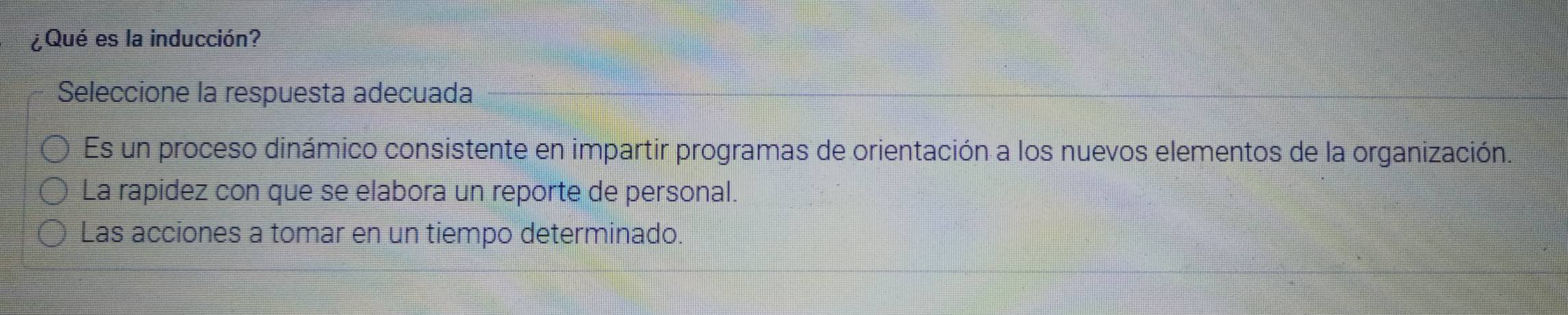 ¿Qué es la inducción?
Seleccione la respuesta adecuada
Es un proceso dinámico consistente en impartir programas de orientación a los nuevos elementos de la organización.
La rapidez con que se elabora un reporte de personal.
Las acciones a tomar en un tiempo determinado.