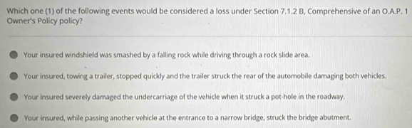 Which one (1) of the following events would be considered a loss under Section 7.1.2 B, Comprehensive of an O.A.P. 1
Owner's Policy policy?
Your insured windshield was smashed by a falling rock while driving through a rock slide area.
Your insured, towing a trailer, stopped quickly and the trailer struck the rear of the automobile damaging both vehicles.
Your insured severely damaged the undercarriage of the vehicle when it struck a pot-hole in the roadway.
Your insured, while passing another vehicle at the entrance to a narrow bridge, struck the bridge abutment.