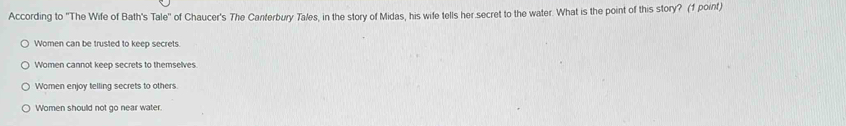 According to ''The Wife of Bath's Tale'' of Chaucer's The Canterbury Tales, in the story of Midas, his wife tells her secret to the water. What is the point of this story? (1 point)
Women can be trusted to keep secrets.
Women cannot keep secrets to themselves
Women enjoy telling secrets to others
Women shoulld not go near water.