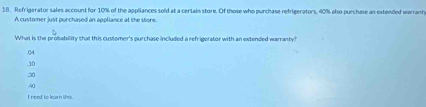 Refrigerator sales account for 10% of the appliances sold at a certain store. Of those who purchase refrigerators, 40% also purchase an extended warranty
A customer just purchased an appliance at the store.
What is the probability that this customer's purchase included a refrigerator with an extended warranty?
, 04 . 10 . 30 . 40
I need to learn this.