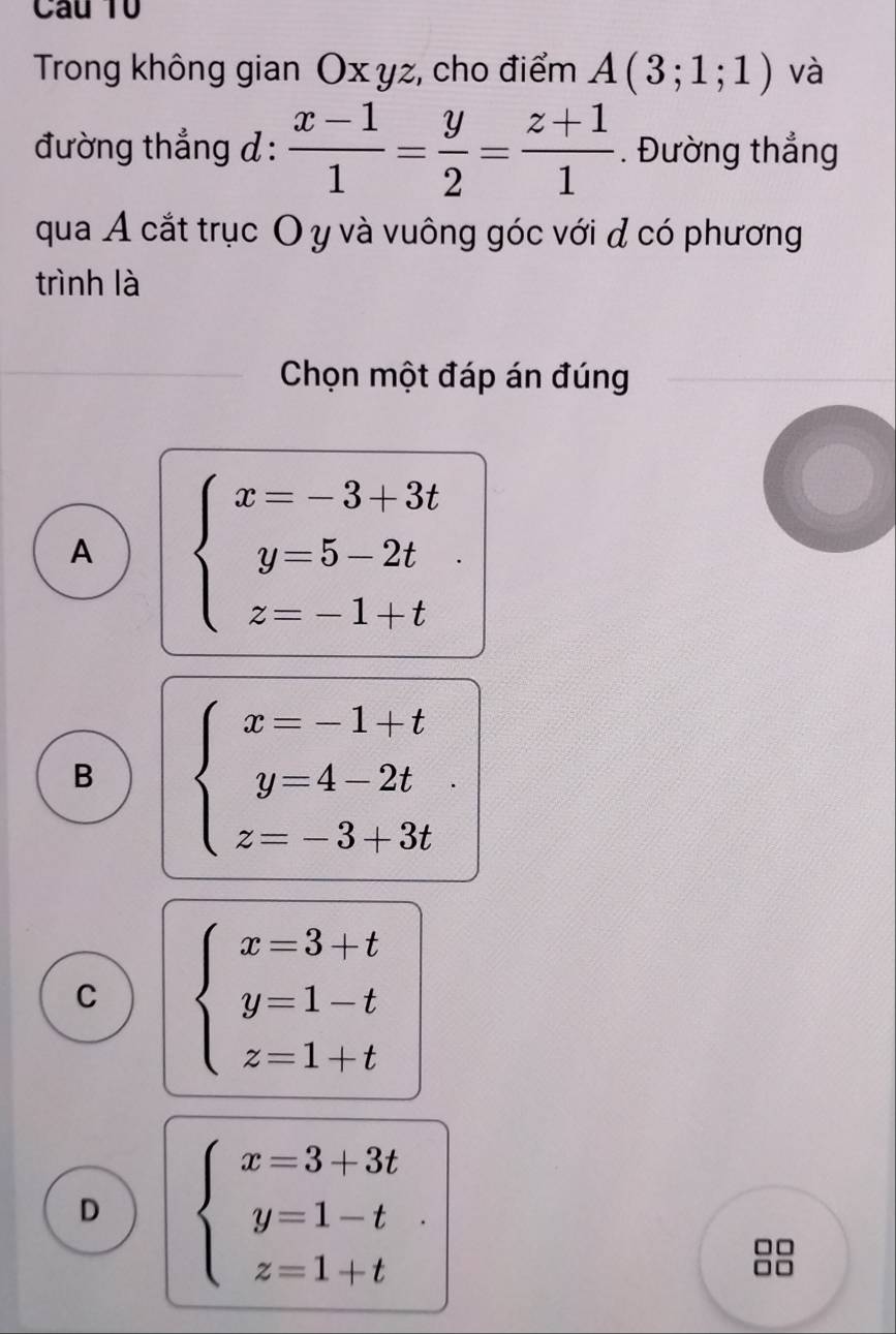 Trong không gian Ox yz, cho điểm A(3;1;1) và
đường thẳng d :  (x-1)/1 = y/2 = (z+1)/1 . Đường thắng
qua Á cắt trục O y và vuông góc với đ có phương
trình là
Chọn một đáp án đúng
A beginarrayl x=-3+3t y=5-2t z=-1+tendarray..
B beginarrayl x=-1+t y=4-2t z=-3+3tendarray..
C beginarrayl x=3+t y=1-t z=1+tendarray.
D beginarrayl x=3+3t y=1-t z=1+tendarray.. 
o