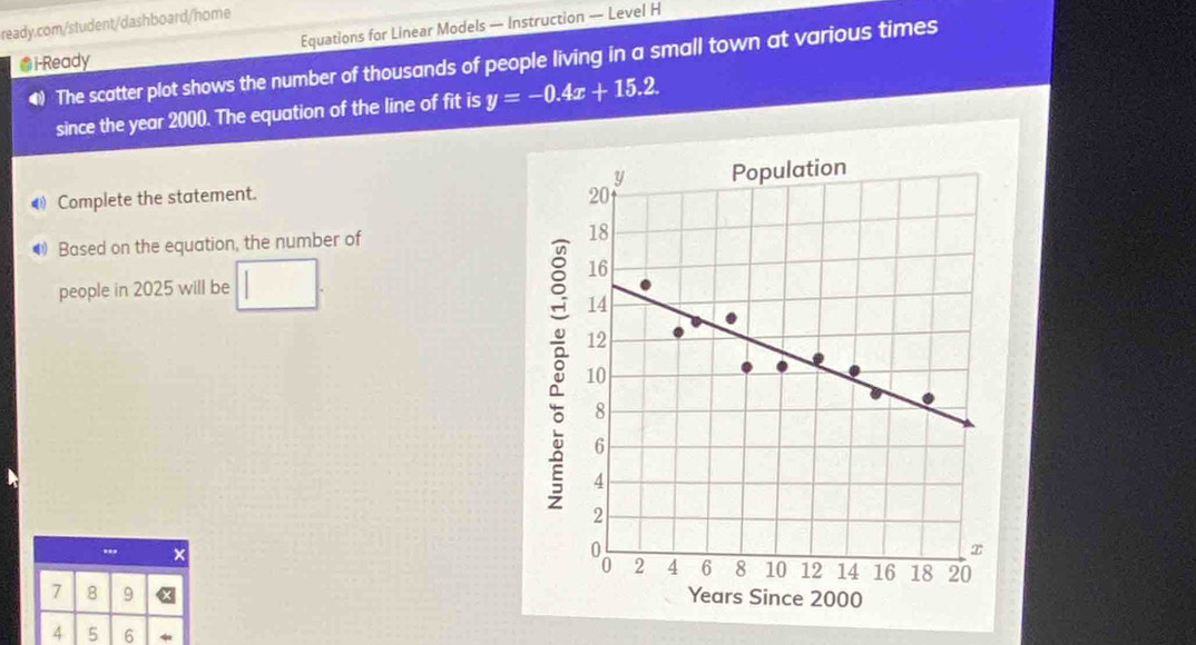 Equations for Linear Models — Instruction — Level H 
●i-Ready The scatter plot shows the number of thousands of people living in a small town at various times 
since the year 2000. The equation of the line of fit is y=-0.4x+15.2
4Complete the statement. 
● Based on the equation, the number of 
people in 2025 will be □ 
..
7 8 9
4 5 6