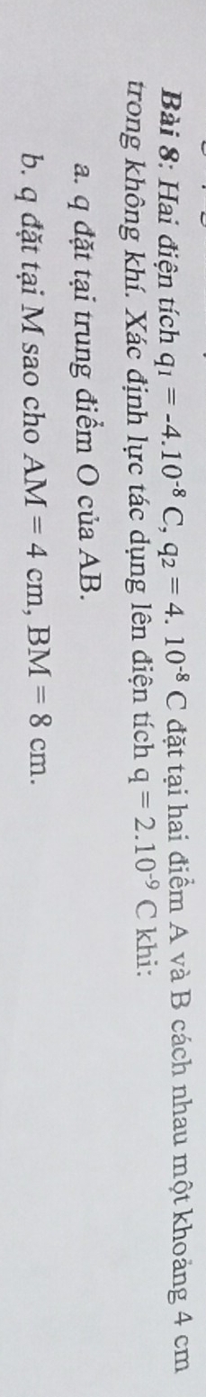 Hai điện tích q_1=-4.10^(-8)C, q_2=4.10^(-8)C đặt tại hai điểm A và B cách nhau một khoảng 4 cm
trong không khí. Xác định lực tác dụng lên điện tích q=2.10^(-9)C khi: 
a. q đặt tại trung điểm O của AB. 
b. q đặt tại M sao cho AM=4cm, BM=8cm.