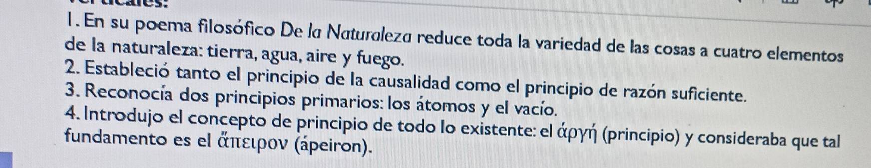 En su poema filosófico De la Naturleza reduce toda la variedad de las cosas a cuatro elementos 
de la naturaleza: tierra, agua, aire y fuego. 
2. Estableció tanto el principio de la causalidad como el principio de razón suficiente. 
3. Reconocía dos principios primarios: los átomos y el vacío. 
4. Introdujo el concepto de principio de todo lo existente: el άργή (principio) y consideraba que tal 
fundamento es el ἀπειρον (ápeiron).