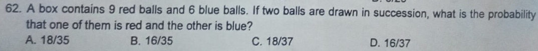 A box contains 9 red balls and 6 blue balls. If two balls are drawn in succession, what is the probability
that one of them is red and the other is blue?
A. 18/35 B. 16/35 C. 18/37 D. 16/37